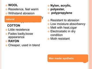 WOOL
 Resielence, feel warm
 Withstand abrasion
 Do not soil or ignite easily
 Retains appearance
COTTON
 Little resielence
 Fades badly,loose
appearance
 RAYON
 Cheaper, used in blend
 Nylon, acrylic,
 polyester,
 polypropylene
 Resistant to abrasion
 Low moisture absorbancy
 Melt with heat,cigar
 Electrostatic in dry
condition
 Moth resistant
natural
Man made/ synthetic
 