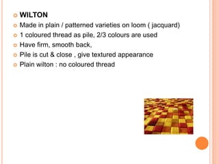  WILTON
 Made in plain / patterned varieties on loom ( jacquard)
 1 coloured thread as pile, 2/3 colours are used
 Have firm, smooth back,
 Pile is cut & close , give textured appearance
 Plain wilton : no coloured thread
 