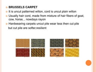  BRUSSELS CARPET
 It is uncut patterned wilton, cord is uncut plain wilton
 Usually hair cord, made from mixture of hair fibers of goat,
cow, horse, , nowdays rayon
 Hardwearing carpets uncut pile wear less then cut pile
but cut pile are softer,resilient
 