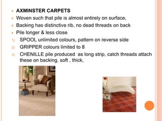  AXMINSTER CARPETS
 Woven such that pile is almost entirely on surface,
 Backing has distinctive rib, no dead threads on back
 Pile longer & less close
1) SPOOL unlimited colours, pattern on reverse side
2) GRIPPER colours limited to 8
3) CHENILLE pile produced as long strip, catch threads attach
these on backing, soft , thick,
 