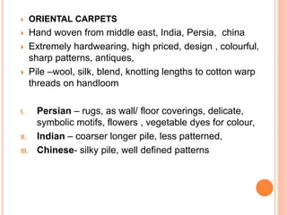  ORIENTAL CARPETS
 Hand woven from middle east, India, Persia, china
 Extremely hardwearing, high priced, design , colourful,
sharp patterns, antiques,
 Pile –wool, silk, blend, knotting lengths to cotton warp
threads on handloom
I. Persian – rugs, as wall/ floor coverings, delicate,
symbolic motifs, flowers , vegetable dyes for colour,
II. Indian – coarser longer pile, less patterned,
III. Chinese- silky pile, well defined patterns
 