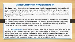Eco Carpet Pro provides the best carpet cleaning services in Newport News that you could find. We
clean the carpet with diligent care and make it look as good as new. With our very deep cleaning with
different carpet cleaning methods, you will save a lot of money that you would have spent on replacing
the carpet or area rug. We can clean the carpet in one room efficiently in less than half an hour with the
drying time of as less as 3 hours.
We can also pick up area rugs from your place and deliver them to you once they are clean and fresh.
Our carpet cleaning services are second to none and your will get services worth every penny
that you spend. We have two methods of carpet cleaning. One of them involves very low moisture
carpet cleaning and the other one is hot water extraction carpet cleaning.
Our staff at Eco Carpet Pro is very talented in deciding which method suit your carpet better and we will
use one or both of these methods to give you the best carpet cleaning services that you could possibly
ask for. We strive for 100% customer satisfaction and we will give out best effort to achieve just
that with you. Invest your money in our carpet cleaning services so that you will not have to try different
companies for this task because our company is the best of its kind in the market.
Carpet Cleaners in Newport News VA
 