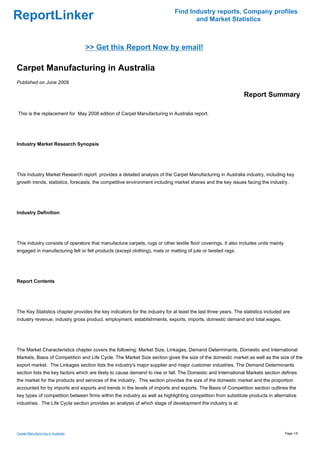 Find Industry reports, Company profiles
ReportLinker                                                                        and Market Statistics



                                    >> Get this Report Now by email!

Carpet Manufacturing in Australia
Published on June 2009

                                                                                                               Report Summary

This is the replacement for May 2008 edition of Carpet Manufacturing in Australia report.




Industry Market Research Synopsis




This Industry Market Research report provides a detailed analysis of the Carpet Manufacturing in Australia industry, including key
growth trends, statistics, forecasts, the competitive environment including market shares and the key issues facing the industry.




Industry Definition




This industry consists of operators that manufacture carpets, rugs or other textile floor coverings. It also includes units mainly
engaged in manufacturing felt or felt products (except clothing), mats or matting of jute or twisted rags.




Report Contents




The Key Statistics chapter provides the key indicators for the industry for at least the last three years. The statistics included are
industry revenue, industry gross product, employment, establishments, exports, imports, domestic demand and total wages.




The Market Characteristics chapter covers the following: Market Size, Linkages, Demand Determinants, Domestic and International
Markets, Basis of Competition and Life Cycle. The Market Size section gives the size of the domestic market as well as the size of the
export market. The Linkages section lists the industry's major supplier and major customer industries. The Demand Determinants
section lists the key factors which are likely to cause demand to rise or fall. The Domestic and International Markets section defines
the market for the products and services of the industry. This section provides the size of the domestic market and the proportion
accounted for by imports and exports and trends in the levels of imports and exports. The Basis of Competition section outlines the
key types of competition between firms within the industry as well as highlighting competition from substitute products in alternative
industries. The Life Cycle section provides an analysis of which stage of development the industry is at.




Carpet Manufacturing in Australia                                                                                                    Page 1/5
 