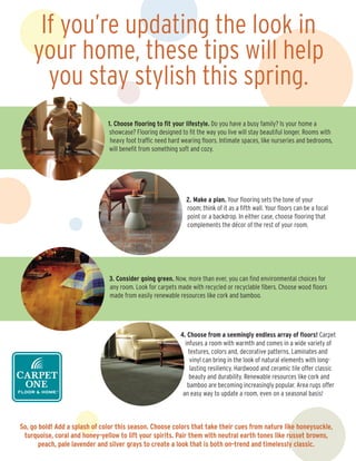 If you’re updating the look in
    your home, these tips will help
      you stay stylish this spring.
                               1. Choose ﬂooring to ﬁt your lifestyle. Do you have a busy family? Is your home a
                                showcase? Flooring designed to ﬁt the way you live will stay beautiful longer. Rooms with
                                heavy foot trafﬁc need hard wearing ﬂoors. Intimate spaces, like nurseries and bedrooms,
                                will beneﬁt from something soft and cozy.




                                                              2. Make a plan. Your ﬂooring sets the tone of your
                                                              room; think of it as a ﬁfth wall. Your ﬂoors can be a focal
                                                              point or a backdrop. In either case, choose ﬂooring that
                                                              complements the décor of the rest of your room.




                               3. Consider going green. Now, more than ever, you can ﬁnd environmental choices for
                               any room. Look for carpets made with recycled or recyclable ﬁbers. Choose wood ﬂoors
                               made from easily renewable resources like cork and bamboo.




                                                            4. Choose from a seemingly endless array of ﬂoors! Carpet
                                                              infuses a room with warmth and comes in a wide variety of
                                                               textures, colors and, decorative patterns. Laminates and
                                                                vinyl can bring in the look of natural elements with long-
                                                                lasting resiliency. Hardwood and ceramic tile offer classic
                                                                beauty and durability. Renewable resources like cork and
                                                               bamboo are becoming increasingly popular. Area rugs offer
                                                             an easy way to update a room, even on a seasonal basis!



So, go bold! Add a splash of color this season. Choose colors that take their cues from nature like honeysuckle,
 turquoise, coral and honey-yellow to lift your spirits. Pair them with neutral earth tones like russet browns,
       peach, pale lavender and silver grays to create a look that is both on-trend and timelessly classic.
 