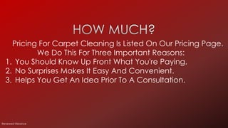 Pricing For Carpet Cleaning Is Listed On Our Pricing Page.
We Do This For Three Important Reasons:
1. You Should Know Up Front What You're Paying.
2. No Surprises Makes It Easy And Convenient.
3. Helps You Get An Idea Prior To A Consultation.
Renewed Vibrance
 