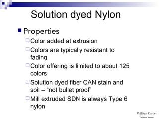  Properties
Color added at extrusion
Colors are typically resistant to
fading
Color offering is limited to about 125
colors
Solution dyed fiber CAN stain and
soil – “not bullet proof”
Mill extruded SDN is always Type 6
nylon
Solution dyed Nylon
Technical Session
 