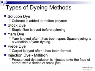 Types of Dyeing Methods
 Solution Dye
 Colorant is added to molten polymer
 Stock Dye
 Staple fiber is dyed before spinning
 Yarn Dye
 Yarn is dyed after it has been spun. Space dyeing is
a variation of yarn dyeing.
 Piece Dye
 Carpet is dyed after it has been formed
 Injection Dye - Millitron
 Pressurized dye solution is injected onto the face of
carpet with a series of small jets.
Technical Session
 