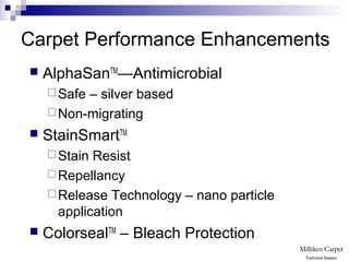 Carpet Performance Enhancements
 AlphaSanTM
—Antimicrobial
Safe – silver based
Non-migrating
 StainSmartTM
Stain Resist
Repellancy
Release Technology – nano particle
application
 ColorsealTM
– Bleach Protection
Technical Session
 