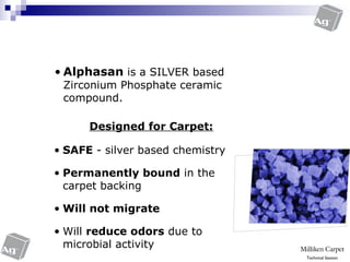 • Alphasan is a SILVER based
Zirconium Phosphate ceramic
compound.
®
Antimicrobial
• SAFE - silver based chemistry
• Permanently bound in the
carpet backing
• Will not migrate
• Will reduce odors due to
microbial activity
Designed for Carpet:
Technical Session
 