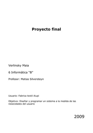 Proyecto final




Verlinsky Maia

6 Informática “B”

Profesor: Matias Silversteyn




Usuario: Fabrica textil Aiupi

Objetivo: Diseñar y programar un sistema a la medida de las
nesecidades del usuario




                                                         2009
 