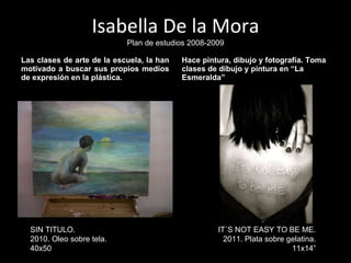 Isabella De la Mora Plan de estudios 2008-2009 Las clases de arte de la escuela, la han motivado a buscar sus propios medios de expresión en la plástica.  Hace pintura, dibujo y fotografía. Toma clases de dibujo y pintura en “La Esmeralda” IT´S NOT EASY TO BE ME. 2011. Plata sobre gelatina. 11x14” SIN TITULO. 2010. Oleo sobre tela. 40x50 