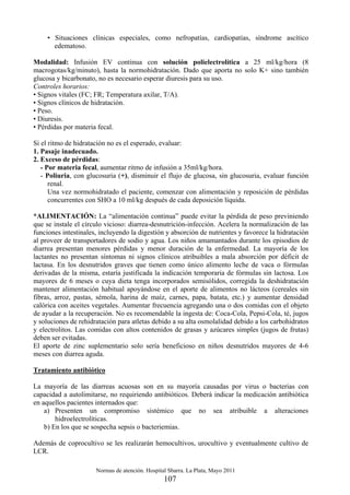 Normas de atención. Hospital Sbarra. La Plata, Mayo 2011
107
• Situaciones clínicas especiales, como nefropatías, cardiopatías, síndrome ascítico
edematoso.
Modalidad: Infusión EV continua con solución polielectrolítica a 25 ml/kg/hora (8
macrogotas/kg/minuto), hasta la normohidratación. Dado que aporta no solo K+ sino también
glucosa y bicarbonato, no es necesario esperar diuresis para su uso.
Controles horarios:
• Signos vitales (FC; FR; Temperatura axilar, T/A).
• Signos clínicos de hidratación.
• Peso.
• Diuresis.
• Pérdidas por materia fecal.
Si el ritmo de hidratación no es el esperado, evaluar:
1. Pasaje inadecuado.
2. Exceso de pérdidas:
- Por materia fecal, aumentar ritmo de infusión a 35ml/kg/hora.
- Poliuria, con glucosuria (+), disminuir el flujo de glucosa, sin glucosuria, evaluar función
renal.
Una vez normohidratado el paciente, comenzar con alimentación y reposición de pérdidas
concurrentes con SHO a 10 ml/kg después de cada deposición líquida.
*ALIMENTACIÓN: La “alimentación continua” puede evitar la pérdida de peso previniendo
que se instale el círculo vicioso: diarrea-desnutrición-infección. Acelera la normalización de las
funciones intestinales, incluyendo la digestión y absorción de nutrientes y favorece la hidratación
al proveer de transportadores de sodio y agua. Los niños amamantados durante los episodios de
diarrea presentan menores pérdidas y menor duración de la enfermedad. La mayoría de los
lactantes no presentan síntomas ni signos clínicos atribuibles a mala absorción por déficit de
lactasa. En los desnutridos graves que tienen como único alimento leche de vaca o fórmulas
derivadas de la misma, estaría justificada la indicación temporaria de fórmulas sin lactosa. Los
mayores de 6 meses o cuya dieta tenga incorporados semisólidos, corregida la deshidratación
mantener alimentación habitual apoyándose en el aporte de alimentos no lácteos (cereales sin
fibras, arroz, pastas, sémola, harina de maíz, carnes, papa, batata, etc.) y aumentar densidad
calórica con aceites vegetales. Aumentar frecuencia agregando una o dos comidas con el objeto
de ayudar a la recuperación. No es recomendable la ingesta de: Coca-Cola, Pepsi-Cola, té, jugos
y soluciones de rehidratación para atletas debido a su alta osmolalidad debido a los carbohidratos
y electrolitos. Las comidas con altos contenidos de grasas y azúcares simples (jugos de frutas)
deben ser evitadas.
El aporte de zinc suplementario solo sería beneficioso en niños desnutridos mayores de 4-6
meses con diarrea aguda.
Tratamiento antibiótico
La mayoría de las diarreas acuosas son en su mayoría causadas por virus o bacterias con
capacidad a autolimitarse, no requiriendo antibióticos. Deberá indicar la medicación antibiótica
en aquellos pacientes internados que:
a) Presenten un compromiso sistémico que no sea atribuible a alteraciones
hidroelectrolíticas.
b) En los que se sospecha sepsis o bacteriemias.
Además de coprocultivo se les realizarán hemocultivos, urocultivo y eventualmente cultivo de
LCR.
 