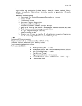J.Conti 2014
Otros signos son hiperventilación (por acidosis), anorexia, náuseas vómitos, palidez,
edema, hiperkalemia (hiporreflexia, hipotonía, paresias y parestesias, fibrilación
ventricular).
C) Exámenes complementarios:
a. Hemograma : hto disminuido, plaquetas disminuidas por consumo
b. Uremia elevada
c. Creatininemia elevada
d. Ionograma: Na dism, K aumentado
e. Ionograma: acidosis metabólica
f. Examen de sedimento : cilindros, alt según etiología
g. Rx de tórax: signos de hipervolemia ( cardiomegalia, hiperflujo pulmonar, derrame)
h. Rx de abdomen: sombras renales, presencia de litiasis
i. ECG por la hiperkalemia y la sobrecarga
j. Fondo de ojo por la HTA
k. Biopsia renal: EN caso de sospechas de gnf rápidamente progresía o luego de un
mes de insuf renal para determinar reversibilidad del proceso
TTO:
Internar en UTI y en aislamiento
Líquidos: indicar solo las perdidas insensibles (400 ml / m2
/día)
Nutrición: restringir el aporte de sodio, potasio y fosforo
Soluciones glucosadas sin electrolitos
Indicaciones de diálisis:
 Anuria ( <2 ml/kg/día) > 24 horas
 Intoxicación hídrica ( ICC; convulsiones e hipertensión arterial)
 pH < 7,25 o Bicarbonato <15 meq /l
 Hiperkalemia >7 meq/l
 Hiponatremia dilucional o hipernatremia
 Toxicidad urémica: vómitos, alt del sensorio. Uremia > 2 gr /l
 Convulsiones, coma
 