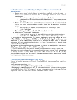 J.Conti 2014
Análisis de las tasas de mortalidad perinatal y neonatal en el contexto nacional,
regional y local
 La tasa de mortalidad infantil relaciona las defunciones anuales de menores de un año y los
nacidos vivos registrados en el mismo año. Se expresa por mil nacidos vivos. Tiene dos
componentes:
o Neonatal, que comprende defunciones de menores de 28 días,
o Postneonatal que incluye las defunciones de mayores de 28 días y menos de 1 año
(364 días).
 La tasa de mortalidad neonatal: relaciona las defunciones anuales de niños menores de 28
días de vida con el número de nacidos vivos del mismo año. Se expresa por mil nacidos
vivos.
o Precoz (0 a 6 días): depende de factores ligados a la gestación y al parto.
o Tardío (7 a 28 días).
 La mortalidad perinatal abarca desde la 22º semana hasta los 7 días.
 La mortalidad fetal tiene tres componentes:
o Temprano: desde la concepción hasta la 20ª semana, también considerado aborto
o Intermedio: entre la 20ª y 28ª semana y tardío: entre las 28ª semana y el parto
En nuestro país, la mortalidad infantil (MI) muestra una tendencia decreciente desde el 60,1‰ en
1970, al 32,2‰ en 1980 llegando al 13.3‰ en el 2006, habiendo logrado un descenso muy
importante. En el año 2006 podemos observar que se mantiene un amplio rango de exagerada
desigualdad de la MI entre distintas Jurisdicciones: 22.9‰ en Formosa y hasta 8.0 ‰ en la ciudad
Autónoma de Buenos Aires (1).
Al analizar la mortalidad neonatal en la Argentina se advierte que ha descendido del 26‰ en 1970,
al 18,7‰ en 1980, al 15,5‰ en 1990 y al 8.9 ‰ en el 2006
La mortalidad postneonatal se refiere a las muertes ocurridas entre los 28 días y al año de vida.
Históricamente correspondía a niños con muerte súbita, infecciones y trauma. Con la mejor calidad
de atención neonatal, los niños MBP que deberían haber muerto en el 1º mes de vida hoy
sobreviven y fallecen más tarde por complicaciones o secuelas. El retraso en la mortalidad neonatal
contribuye a la mortalidad post-neonatal.
Causas más frecuentes de morbimortalidad infantil
Muertes perinatales representan el 55% de la Mortalidad Infantil (prematurez, asfixia, infecciones,
bajo peso)
Malformaciones congénitas el 24%.
La prematurez es el principal factor de riesgo para la salud del recién nacido.
Los menores de 2.500g representan el 7,6% del total de recién nacidos vivos, pero contribuyen a la
mortalidad infantil con el 65,5%. Esto permite apreciar que una pequeña fracción de la población es
responsable de más de la mitad de las muertes de los niños menores de 1 año.
 