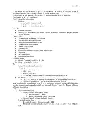 J.Conti-2014
El mecanismo de lesión celular es por acción citopática  muerte de linfocitos t cd4 
inmunodepresión -infecciones oportunistas  muerte del individuo
Epidemiología: el sida pediátrico representa el 6,6% de los casos de SIDA en Argentina.
Clasificación de HIV en < de 13 años
Clase P1: infección asintomática
 Subclase:
o A: función inmune normal
o B: función inmune anormal
o C: función inmune no evaluada
Clase P2:
 Infección sintomática
 Enfermedades marcadoras: infecciones, sarcoma de Kaposi, linfoma no Hodgkin, linfoma
cerebral primario.
Cuadro clínico:
 Pérdida de peso o falla en el crecimiento
 Diarrea crónica por más de un mes
 Fiebre prolongada de más de un mes
 Linfadenopatías generalizadas
 Hepatoesplenomegalia
 Lesiones orales
 Infecciones comunes reiteradas (otitis, faringitis, etc.)
 Dermatitis
 Parotiditis crónica
 Infecciones oportunistas
Evolución natural
a) Rápida  no supera los 2 años de vida
b) Lenta  viven de 8 a 10 años
Dx:
 Epidemiologia, clínica y laboratorio
 <18 meses:
o Ag p24 : dos muestras +
o PCR HIV +
o Cultivo para HIV +
o Ac anti HIV + inmunodepresión y una o más categorías de clase p2
 >18 meses:
o 1er ELISA positivo  segundo Elisa  positivo  western blot positivo  dx!
o Si da negativo reevaluar a los 3-6 meses o hacer pruebas directas
Nota: la enfermedad marcadora que no se da en el adulto es la neumonía intersticial linfoidea ( tos
hipoxia , taquipnea, rales, rx nódulos de 1 mm que puede llegar a 3 mm). Dx. Biopsia pulmonar:
infiltrados linfocitarios.
TTO:
A) Drogas Antirretrovirales
a. Inhibidores de la transcriptasa inversa
i. Nucleósidos ( AZT, DDI)
ii. No nucleósidos ( nevirapina, efavirenz)
b. Inhibidores de la proteasa: indinovir, ritonavir.
Criterios de iniciar el tto:
Presencia de signos y síntomas asociados al HI
Rto de cd4 ajustado a la edad: menor a 1 año <1500; 1 -5 años <1000; 6-12 años
<500
 