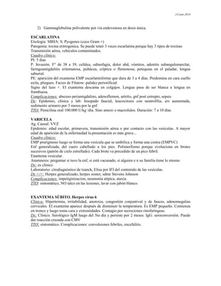 J.Conti-2014
2) Gammaglobulina polivalente por via endovenosa en dosis única.
ESCARLATINA
Etiología: SBHA: S. Pyogenes (coco Gram +)
Patogenia: toxina eritrogenica. Se puede tener 3 veces escarlatina porque hay 3 tipos de toxinas
Transmisión aérea, vehículos contaminados.
Cuadro clínico:
PI: 5 días
P. Invasión. F° de 38 a 39, cefalea, odinofagia, dolor abd, vómitos, adenitis subangulomaxilar,
faringoamigdalitis eritematosa, pultácea, críptica o flemonosa; petequias en el paladar, lengua
saburral.
PE: aparición del exantema EMP escarlatiniforme que dura de 3 a 4 días. Predomina en cara cuello
axila, pliegues. Facies de Filatow: palidez periorificial
Signo del lazo +. El exantema descama en colgajos. Lengua pasa de ser blanca a lengua en
frambuesa.
Complicaciones: absceso periamigdalino, adenoflemon, artritis, gnf post estrepto, sepsis
Dx: Epidemio, clínica y lab: hisopado faucial, leucocitosis con neutrofilia, ers aumentada,
sedimento urinario por 3 meses por la gnf.
TTO: Penicilina oral 100.000 U/kg /día. Sino amoxi o macrolidos. Duración: 7 a 10 días
VARICELA
Ag. Causal: VVZ
Epidemio: edad escolar, primavera, transmisión aérea o por contacto con las vesículas. A mayor
edad de aparición de la enfermedad la presentación es más grave...
Cuadro clínico:
EMP pruriginoso luego se forma una vesícula que se umbilica y forma una costra (EMPVC)
Enf generalizada, del cuero cabelludo a los pies. Polimorfismo porque evoluciona en brotes
sucesivos (patrón de cielo estrellado). Cada brote va precedido de un pico febril.
Enantema vesicular.
Anamnesis: preguntar si tuvo la enf, si está vacunado, si alguien e n su familia tiene lo mismo
Dx: es clínico
Laboratorio: citodiagnóstico de tzanck, Elisa por IFI del contenido de las vesículas.
Dx =/=: Herpes generalizado, herpes zoster, sdme Stevens Johnson
Complicaciones: impetiginizacion, neumonía atípica, ataxia.
TTO: sintomático, NO talco en las lesiones, lavar con jabón blanco.
EXANTEMA SÚBITO. Herpes virus 6
Clínica: Hipertermia, irritabilidad, anorexia, congestión conjuntival y de fauces, adenomegalias
cervicales. El exantema aparece después de disminuir la temperatura. Es EMP pequeño. Comienza
en tronco y luego toma cara y extremidades. Contagio por secreciones rinofaríngeas.
Dx: Clínico. Serológico IgM luego del 5to día y persiste por 2 meses. IgG: seroconversión. Puede
dar reacción cruzada con CMV
TTO: sintomático. Complicaciones: convulsiones febriles, encefalitis.
 