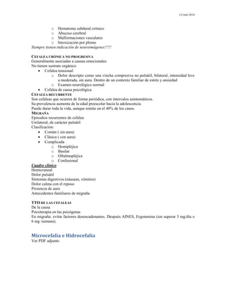 J.Conti-2014
o Hematoma subdural crónico
o Absceso cerebral
o Malformaciones vasculares
o Intoxicación por plomo
Siempre tienen indicación de neuroimágenes!!!!!
CEFALEA CRÓNICA NO PROGRESIVA
Generalmente asociadas a causas emocionales
No tienen sustrato orgánico
 Cefalea tensional:
o Dolor descripto como una vincha compresiva no pulsátil, bilateral, intensidad leve
a moderada, sin aura. Dentro de un contexto familiar de estrés y ansiedad
o Examen neurológico normal
 Cefalea de causa psicológica
CEFALEA RECURRENTE
Son cefaleas que ocurren de forma periódica, con intervalos asintomáticos.
Su prevalencia aumenta de la edad preescolar hacia la adolescencia.
Puede durar toda la vida, aunque remite en el 40% de los casos.
MIGRAÑA
Episodios recurrentes de cefalea
Unilateral, de carácter pulsátil
Clasificación:
 Común ( sin aura)
 Clásica ( con aura)
 Complicada
o Hemipléjica
o Basilar
o Oftalmopléjica
o Confusional
Cuadro clínico
Hemicraneal
Dolor pulsátil
Síntomas digestivos (náuseas, vómitos)
Dolor calma con el reposo
Presencia de aura
Antecedentes familiares de migraña
TTO DE LAS CEFALEAS
De la causa
Psicoterapia en las psicógenas
En migraña: evitar factores desencadenantes. Después AINES, Ergotamina (sin superar 3 mg/día o
6 mg /semana).
Microcefalia e Hidrocefalia
Ver PDF adjunto
 