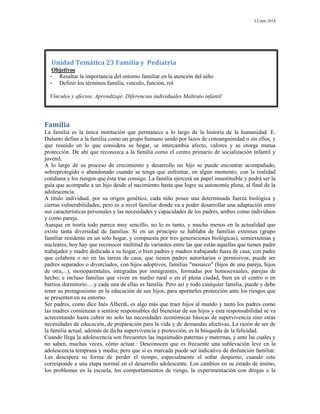 J.Conti 2014
Familia
La familia es la única institución que permanece a lo largo de la historia de la humanidad. E.
Dulanto define a la familia como un grupo humano unido por lazos de consanguinidad o sin ellos, y
que reunido en lo que considera su hogar, se intercambia afecto, valores y se otorga mutua
protección. De ahí que reconozca a la familia como el centro primario de socialización infantil y
juvenil,
A lo largo de su proceso de crecimiento y desarrollo un hijo se puede encontrar acompañado,
sobreprotegido o abandonado cuando se tenga que enfrentar, en algún momento, con la realidad
cotidiana y los riesgos que ésta trae consigo. La familia ejercerá un papel insustituible y podrá ser la
guía que acompañe a un hijo desde el nacimiento hasta que logre su autonomía plena, al final de la
adolescencia.
A título individual, por su origen genético, cada niño posee una determinada fuerza biológica y
ciertas vulnerabilidades; pero es a nivel familiar donde va a poder desarrollar una adaptación entre
sus características personales y las necesidades y capacidades de los padres, ambos como individuos
y como pareja.
Aunque en teoría todo parece muy sencillo, no lo es tanto, y mucho menos en la actualidad que
existe tanta diversidad de familias. Si en un principio se hablaba de familias extensas (grupo
familiar residente en un sólo hogar, y compuesta por tres generaciones biológicas), semiextensas y
nucleares, hoy hay que reconocer multitud de variantes entre las que están aquellas que tienen padre
trabajador y madre dedicada a su hogar, o bien padres y madres trabajando fuera de casa; con padre
que colabora o no en las tareas de casa; que tienen padres autoritarios o permisivos; puede ser
padres separados o divorciados, con hijos adoptivos, familias "mosaico" (hijos de una pareja, hijos
de otra,...), monoparentales, integradas por inmigrantes, formadas por homosexuales, parejas de
hecho; e incluso familias que viven en medio rural o en el plena ciudad, bien en el centro o en
barrios dormitorio.....y cada una de ellas es familia. Pero así y todo cualquier familia, puede y debe
tener su protagonismo en la educación de sus hijos, para aportarles protección ante los riesgos que
se presenten en su entorno.
Ser padres, como dice Inés Alberdi, es algo más que traer hijos al mundo y tanto los padres como
las madres comienzan a sentirse responsables del bienestar de sus hijos y esta responsabilidad se va
acrecentando hasta cubrir no solo las necesidades económicas básicas de supervivencia sino otras
necesidades de educación, de preparación para la vida y de demandas afectivas. La razón de ser de
la familia actual, además de dicha supervivencia y protección, es la búsqueda de la felicidad.
Cuando llega la adolescencia son frecuentes las inquietudes paternas y maternas, y ante las cuales y
no saben, muchas veces, cómo actuar.: Desconocen que es frecuente una sublevación leve en la
adolescencia temprana y media; pero que si es marcada puede ser indicativo de disfunción familiar.
Les desespera su forma de perder el tiempo, especialmente el soñar despierto, cuando esto
corresponde a una etapa normal en el desarrollo adolescente. Los cambios en su estado de ánimo,
los problemas en la escuela, los comportamientos de riesgo, la experimentación con drogas o la
Unidad Temática 23 Familia y Pediatría
Objetivos
- Resaltar la importancia del entorno familiar en la atención del niño
- Definir los términos familia, vinculo, función, rol
Vínculos y afectos. Aprendizaje. Diferencias individuales Maltrato infantil
 
