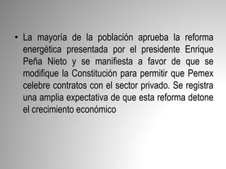• La mayoría de la población aprueba la reforma
energética presentada por el presidente Enrique
Peña Nieto y se manifiesta a favor de que se
modifique la Constitución para permitir que Pemex
celebre contratos con el sector privado. Se registra
una amplia expectativa de que esta reforma detone
el crecimiento económico
 
