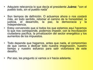 • Adquiere relevancia lo que decía el presidente Juárez: "con el
pueblo todo, sin el pueblo nada”
• Son tiempos de definición. O actuamos ahora o nos costará
más, en todo sentido, retomar el camino de la honestidad, la
justicia, el desarrollo, la paz, la democracia y la
independencia.
• Estoy convencido que si todos los que estamos aquí hacemos
lo que nos corresponde, podemos impedir, con la movilización
ciudadana pacífica, la privatización del sector energético y los
aumentos de los impuestos.
• Todo depende que hagamos, antes que nada, el compromiso
de que vamos a dedicar todo nuestra imaginación, nuestro
tiempo y nuestro esfuerzo para salir victoriosos de este
desafío.
• Por eso, les pregunto si vamos a ir hacia adelante.
 
