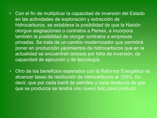 • Con el fin de multiplicar la capacidad de inversión del Estado
en las actividades de exploración y extracción de
hidrocarburos, se establece la posibilidad de que la Nación
otorgue asignaciones o contratos a Pemex, e incorpora
también la posibilidad de otorgar contratos a empresas
privadas. Se trata de un cambio modernizador que permitirá́
poner en producción yacimientos de hidrocarburos que en la
actualidad se encuentran ociosos por falta de inversión, de
capacidad de ejecución y de tecnología.
• Otro de los beneficios esperados con la Reforma Energética es
alcanzar tasas de restitución de hidrocarburos al 100%. Es
decir, que por cada barril de petróleo y cada molécula de gas
que se produzca se tendrá uno nuevo listo para producir.
 