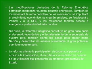 • Las modificaciones derivadas de la Reforma Energética
permitirán modernizar nuestra industria energética. También se
incrementará la renta petrolera de los mexicanos, se impulsará
el crecimiento económico, se crearán empleos, se fortalecerá́ a
Pemex y a la CFE, y los mexicanos tendrán acceso a
energéticos y electricidad más baratos.
• Sin duda, la Reforma Energética constituye un gran paso hacia
el desarrollo económico y el fortalecimiento de la soberanía de
nuestro país; también sienta las bases para crecer como
Nación y desarrollar de manera sustentable el gran potencial
que tiene nuestro país.
• La reforma alienta la participación ciudadana, al permitir el
acceso a la información, el escrutinio y la rendición de cuentas
de las utilidades que generarán las empresas productivas del
Estado
 