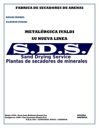 FABRICA DE SECADORES DE ARENAS
NOLDI MOREL
CLAUDIO IVALDI
METALÚRGICA IVALDI
SU NUEVA LINEA
Rioja 1036 – Fray Luis Beltrán (Santa Fe) OFICINA
Congreso 1590 – San Lorenzo (Santa Fe) EMPRESA
T.E.L: 341 – 154023920 03476 - 15589978
 