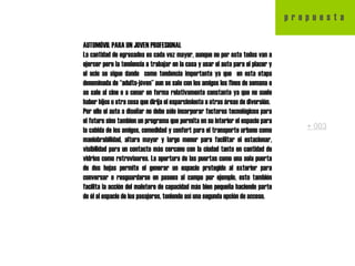 AUTOMÓVIL PARA UN JOVEN PROFESIONAL La cantidad de egresados es cada vez mayor, aunque no por esto todos van a ejercer pero la tendencia a trabajar en la casa y usar el auto para el placer y el ocio se sigue dando  como tendencia importante ya que  en esta etapa denominada de “adulto-jóven” aun se sale con los amigos los fines de semana o se sale al cine o a cenar en forma relativamente constante ya que no suele haber hijos u otra cosa que dirija el esparcimiento a otras áreas de diversión. Por ello el auto a diseñar no debe sólo incorporar factores tecnológicos para el futuro sino tambien un programa que permita en su interior el espacio para la cabida de los amigos, comodidad y confort para el transporte urbano como maniobrabilidad, altura mayor y largo menor para facilitar el estacionar, visibilidad para un contacto más cercano con la ciudad tanto en cantidad de vidrios como retrovisores. La apertura de las puertas como una sola puerta de dos hojas permite el generar un espacio protegido al exterior para conversar o resguardarse en paseos al campo por ejemplo, esto también facilita la acción del maletero de capacidad más bien pequeña haciendo parte de él al espacio de los pasajeros, teniendo así una segunda opción de acceso. p  r  o  p  u  e  s  t  a + 003 