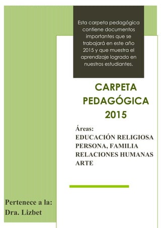 IE. 1030 “REPÚBLICA DE BOLIVIA”
Jr. Miroquezada Nº 747 Cerca de Lima – Telf. 426-8962
1
Esta carpeta pedagógica
contiene documentos
importantes que se
trabajará en este año
2015 y que muestra el
aprendizaje logrado en
nuestros estudiantes.
CARPETA
PEDAGÓGICA
2015
Áreas:
EDUCACIÓN RELIGIOSA
PERSONA, FAMILIA
RELACIONES HUMANAS
ARTE
Pertenece a la:
Dra. Lizbet
 