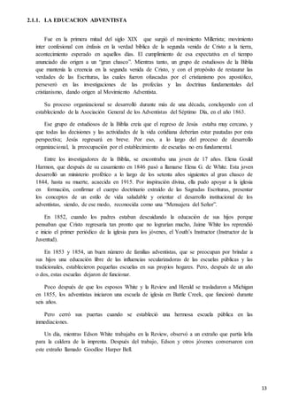 13
2.1.1. LA EDUCACION ADVENTISTA
Fue en la primera mitad del siglo XIX que surgió el movimiento Millerista; movimiento
ínter confesional con énfasis en la verdad bíblica de la segunda venida de Cristo a la tierra,
acontecimiento esperado en aquellos días. El cumplimiento de esa expectativa en el tiempo
anunciado dio origen a un “gran chasco”. Mientras tanto, un grupo de estudiosos de la Biblia
que mantenía la creencia en la segunda venida de Cristo, y con el propósito de restaurar las
verdades de las Escrituras, las cuales fueron ofuscadas por el cristianismo pos apostólico,
perseveró en las investigaciones de las profecías y las doctrinas fundamentales del
cristianismo, dando origen al Movimiento Adventista.
Su proceso organizacional se desarrolló durante más de una década, concluyendo con el
estableciendo de la Asociación General de los Adventistas del Séptimo Día, en el año 1863.
Ese grupo de estudiosos de la Biblia creía que el regreso de Jesús estaba muy cercano, y
que todas las decisiones y las actividades de la vida cotidiana deberían estar pautadas por esta
perspectiva; Jesús regresará en breve. Por eso, a lo largo del proceso de desarrollo
organizacional, la preocupación por el establecimiento de escuelas no era fundamental.
Entre los investigadores de la Biblia, se encontraba una joven de 17 años. Elena Gould
Harmon, que después de su casamiento en 1846 pasó a llamarse Elena G. de White. Esta joven
desarrolló un ministerio profético a lo largo de los setenta años siguientes al gran chasco de
1844, hasta su muerte, acaecida en 1915. Por inspiración divina, ella pudo apoyar a la iglesia
en formación, confirmar el cuerpo doctrinario extraído de las Sagradas Escrituras, presentar
los conceptos de un estilo de vida saludable y orientar el desarrollo institucional de los
adventistas, siendo, de ese modo, reconocida como una “Mensajera del Señor”.
En 1852, cuando los padres estaban descuidando la educación de sus hijos porque
pensaban que Cristo regresaría tan pronto que no lograrían mucho, Jaime White los reprendió
e inicio el primer periódico de la iglesia para los jóvenes, el Youth’s Instructor (Instructor de la
Juventud).
En 1853 y 1854, un buen número de familias adventistas, que se preocupan por brindar a
sus hijos una educación libre de las influencias secularizadoras de las escuelas públicas y las
tradicionales, establecieron pequeñas escuelas en sus propios hogares. Pero, después de un año
o dos, estas escuelas dejaron de funcionar.
Poco después de que los esposos White y la Review and Herald se trasladaron a Michigan
en 1855, los adventistas iniciaron una escuela de iglesia en Battle Creek, que funcionó durante
seis años.
Pero cerró sus puertas cuando se estableció una hermosa escuela pública en las
inmediaciones.
Un día, mientras Edson White trabajaba en la Review, observó a un extraño que partía leña
para la caldera de la imprenta. Después del trabajo, Edson y otros jóvenes conversaron con
este extraño llamado Goodloe Harper Bell.
 