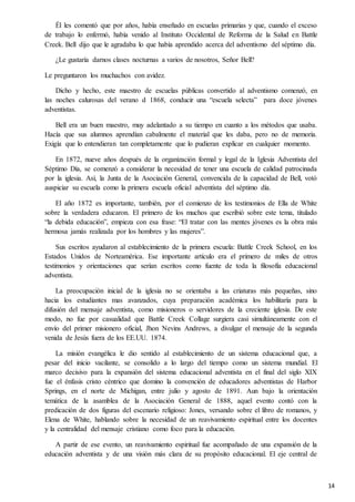 14
Él les comentó que por años, había enseñado en escuelas primarias y que, cuando el exceso
de trabajo lo enfermó, había venido al Instituto Occidental de Reforma de la Salud en Battle
Creek. Bell dijo que le agradaba lo que había aprendido acerca del adventismo del séptimo día.
¿Le gustaría darnos clases nocturnas a varios de nosotros, Señor Bell?
Le preguntaron los muchachos con avidez.
Dicho y hecho, este maestro de escuelas públicas convertido al adventismo comenzó, en
las noches calurosas del verano d 1868, conducir una “escuela selecta” para doce jóvenes
adventistas.
Bell era un buen maestro, muy adelantado a su tiempo en cuanto a los métodos que usaba.
Hacía que sus alumnos aprendían cabalmente el material que les daba, pero no de memoria.
Exigía que lo entendieran tan completamente que lo pudieran explicar en cualquier momento.
En 1872, nueve años después de la organización formal y legal de la Iglesia Adventista del
Séptimo Día, se comenzó a considerar la necesidad de tener una escuela de calidad patrocinada
por la iglesia. Así, la Junta de la Asociación General, convencida de la capacidad de Bell, votó
auspiciar su escuela como la primera escuela oficial adventista del séptimo día.
El año 1872 es importante, también, por el comienzo de los testimonios de Ella de White
sobre la verdadera educaron. El primero de los muchos que escribió sobre este tema, titulado
“la debida educación”, empieza con esa frase: “El tratar con las mentes jóvenes es la obra más
hermosa jamás realizada por los hombres y las mujeres”.
Sus escritos ayudaron al establecimiento de la primera escuela: Battle Creek School, en los
Estados Unidos de Norteamérica. Ese importante artículo era el primero de miles de otros
testimonios y orientaciones que serían escritos como fuente de toda la filosofía educacional
adventista.
La preocupación inicial de la iglesia no se orientaba a las criaturas más pequeñas, sino
hacia los estudiantes mas avanzados, cuya preparación académica los habilitaría para la
difusión del mensaje adventista, como misioneros o servidores de la creciente iglesia. De este
modo, no fue por casualidad que Battle Creek Collage surgiera casi simultáneamente con el
envío del primer misionero oficial, Jhon Nevins Andrews, a divulgar el mensaje de la segunda
venida de Jesús fuera de los EE.UU. 1874.
La misión evangélica le dio sentido al establecimiento de un sistema educacional que, a
pesar del inicio vacilante, se consolido a lo largo del tiempo como un sistema mundial. El
marco decisivo para la expansión del sistema educacional adventista en el final del siglo XIX
fue el énfasis cristo céntrico que domino la convención de educadores adventistas de Harbor
Springs, en el norte de Michigan, entre julio y agosto de 1891. Aun bajo la orientación
temática de la asamblea de la Asociación General de 1888, aquel evento contó con la
predicación de dos figuras del escenario religioso: Jones, versando sobre el libro de romanos, y
Elena de White, hablando sobre la necesidad de un reavivamiento espiritual entre los docentes
y la centralidad del mensaje cristiano como foco para la educación.
A partir de ese evento, un reavivamiento espiritual fue acompañado de una expansión de la
educación adventista y de una visión más clara de su propósito educacional. El eje central de
 