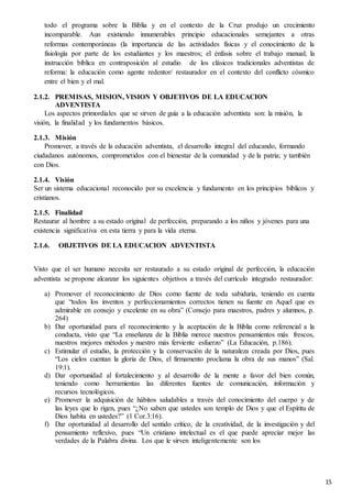 15
todo el programa sobre la Biblia y en el contexto de la Cruz produjo un crecimiento
incomparable. Aun existiendo innumerables principio educacionales semejantes a otras
reformas contemporáneas (la importancia de las actividades físicas y el conocimiento de la
fisiología por parte de los estudiantes y los maestros; el énfasis sobre el trabajo manual; la
instrucción bíblica en contraposición al estudio de los clásicos tradicionales adventistas de
reforma: la educación como agente redentor/ restaurador en el contexto del conflicto cósmico
entre el bien y el mal.
2.1.2. PREMISAS, MISION, VISION Y OBJETIVOS DE LA EDUCACION
ADVENTISTA
Los aspectos primordiales que se sirven de guía a la educación adventista son: la misión, la
visión, la finalidad y los fundamentos básicos.
2.1.3. Misión
Promover, a través de la educación adventista, el desarrollo integral del educando, formando
ciudadanos autónomos, comprometidos con el bienestar de la comunidad y de la patria; y también
con Dios.
2.1.4. Visión
Ser un sistema educacional reconocido por su excelencia y fundamento en los principios bíblicos y
cristianos.
2.1.5. Finalidad
Restaurar al hombre a su estado original de perfección, preparando a los niños y jóvenes para una
existencia significativa en esta tierra y para la vida eterna.
2.1.6. OBJETIVOS DE LA EDUCACION ADVENTISTA
Visto que el ser humano necesita ser restaurado a su estado original de perfección, la educación
adventista se propone alcanzar los siguientes objetivos a través del currículo integrado restaurador:
a) Promover el reconocimiento de Dios como fuente de toda sabiduría, teniendo en cuenta
que “todos los inventos y perfeccionamientos correctos tienen su fuente en Aquel que es
admirable en consejo y excelente en su obra” (Consejo para maestros, padres y alumnos, p.
264)
b) Dar oportunidad para el reconocimiento y la aceptación de la Biblia como referencial a la
conducta, visto que “La enseñanza de la Biblia merece nuestros pensamientos más frescos,
nuestros mejores métodos y nuestro más ferviente esfuerzo” (La Educación, p.186).
c) Estimular el estudio, la protección y la conservación de la naturaleza creada por Dios, pues
“Los cielos cuentan la gloria de Dios, el firmamento proclama la obra de sus manos” (Sal.
19:1).
d) Dar oportunidad al fortalecimiento y al desarrollo de la mente a favor del bien común,
teniendo como herramientas las diferentes fuentes de comunicación, información y
recursos tecnológicos.
e) Promover la adquisición de hábitos saludables a través del conocimiento del cuerpo y de
las leyes que lo rigen, pues “¿No saben que ustedes son templo de Dios y que el Espíritu de
Dios habita en ustedes?” (1 Cor.3:16).
f) Dar oportunidad al desarrollo del sentido crítico, de la creatividad, de la investigación y del
pensamiento reflexivo, pues “Un cristiano intelectual es el que puede apreciar mejor las
verdades de la Palabra divina. Los que le sirven inteligentemente son los
 