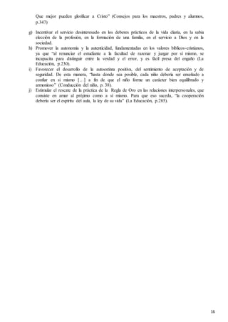 16
Que mejor pueden glorificar a Cristo” (Consejos para los maestros, padres y alumnos,
p.347)
g) Incentivar el servicio desinteresado en los deberes prácticos de la vida diaria, en la sabia
elección de la profesión, en la formación de una familia, en el servicio a Dios y en la
sociedad.
h) Promover la autonomía y la autenticidad, fundamentadas en los valores bíblicos-cristianos,
ya que “al renunciar el estudiante a la facultad de razonar y juzgar por sí mismo, se
incapacita para distinguir entre la verdad y el error, y es fácil presa del engaño (La
Educación, p.230).
i) Favorecer el desarrollo de la autoestima positiva, del sentimiento de aceptación y de
seguridad. De esta manera, “hasta donde sea posible, cada niño debería ser enseñado a
confiar en si mismo […] a fin de que el niño forme un carácter bien equilibrado y
armonioso” (Conducción del niño, p. 38).
j) Estimular el rescate de la práctica de la Regla de Oro en las relaciones interpersonales, que
consiste en amar al prójimo como a sí mismo. Para que eso suceda, “la cooperación
debería ser el espíritu del aula, la ley de su vida” (La Educación, p.285).
 