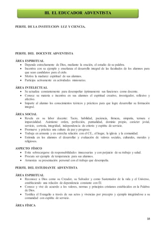 18
PERFIL DE LA INSTITUCION LUZ Y CIENCIA.
PERFIL DEL DOCENTE ADVENTISTA
ÁREA ESPIRITUAL
 Depende estrechamente de Dios, mediante la oración, el estudio de su palabra.
 Incentiva con su ejemplo y enseñanza el desarrollo integral de las facultades de los alumnos para
que sean candidatos para el cielo.
 Motiva la madurez espiritual de sus alumnos.
 Participa activamente en actividades misioneras.
ÁREA INTELECTUAL
 Se actualiza constantemente para desempeñar óptimamente sus funciones como docente.
 Conoce su materia e incentiva en sus alumnos el espiritual creativo, investigador, reflexivo y
afectivo.
 Imparte al alumno los conocimientos teóricos y prácticos para que logre desarrollar su formación
integral.
ÁREA SOCIAL
 Revela en su labor docente: Tacto, habilidad, paciencia, firmeza, simpatía, ternura e
imparcialidad. Asimismo: orden, perfección, puntualidad, dominio propio, carácter jovial,
servicio, cortesía, integridad, independencia de criterio y espíritu de servicio.
 Promueve y práctica una cultura de paz y progreso.
 Trabaja en armonía y en estrecha relación con el CE., el hogar, la iglesia y la comunidad.
 Estimula en los alumnos el desarrollar y evaluación de valores sociales, culturales, morales y
religiosos.
ASPECTO FÍSICO
 Evita sobrecargarse de responsabilidades innecesarias y con perjuicio de su trabajo y salud.
 Procura ser ejemplo de temperancia para sus alumnos.
 Armoniza su presentación personal con el trabajo que desempeña.
PERFIL DEL ESTUDIANTE ADVENTISTA
ÁREA ESPIRITUAL
 Reconoce a Dios como su Creador, su Salvador y como Sustentador de la vida y el Universo,
estableciendo una relación de dependencia constante con Él.
 Conoce y vive de acuerdo a los valores, normas y principios cristianos establecidos en la Palabra
de Dios.
 Testifica el Evangelio a través de sus actos y vivencias por precepto y ejemplo integrándose a su
comunidad con espíritu de servicio.
ÁREA FÍSICA
III. EL EDUCADOR ADVENTISTA
 