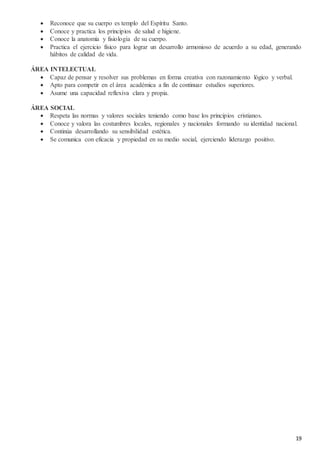 19
 Reconoce que su cuerpo es templo del Espíritu Santo.
 Conoce y practica los principios de salud e higiene.
 Conoce la anatomía y fisiología de su cuerpo.
 Practica el ejercicio físico para lograr un desarrollo armonioso de acuerdo a su edad, generando
hábitos de calidad de vida.
ÁREA INTELECTUAL
 Capaz de pensar y resolver sus problemas en forma creativa con razonamiento lógico y verbal.
 Apto para competir en el área académica a fin de continuar estudios superiores.
 Asume una capacidad reflexiva clara y propia.
ÁREA SOCIAL
 Respeta las normas y valores sociales teniendo como base los principios cristianos.
 Conoce y valora las costumbres locales, regionales y nacionales formando su identidad nacional.
 Continúa desarrollando su sensibilidad estética.
 Se comunica con eficacia y propiedad en su medio social, ejerciendo liderazgo positivo.
 