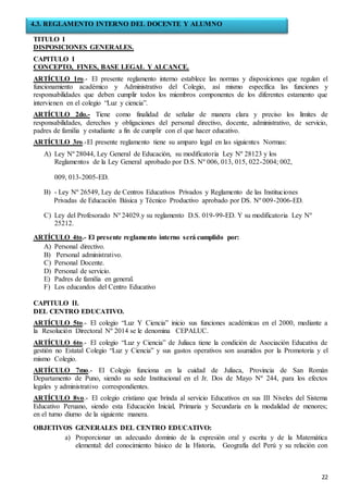 22
TITULO I
DISPOSICIONES GENERALES.
CAPITULO I
CONCEPTO, FINES, BASE LEGAL Y ALCANCE.
ARTÍCULO 1ro.- El presente reglamento interno establece las normas y disposiciones que regulan el
funcionamiento académico y Administrativo del Colegio, así mismo específica las funciones y
responsabilidades que deben cumplir todos los miembros componentes de los diferentes estamento que
intervienen en el colegio “Luz y ciencia”.
ARTÍCULO 2do.- Tiene como finalidad de señalar de manera clara y preciso los límites de
responsabilidades, derechos y obligaciones del personal directivo, docente, administrativo, de servicio,
padres de familia y estudiante a fin de cumplir con el que hacer educativo.
ARTÍCULO 3ro.-El presente reglamento tiene su amparo legal en las siguientes Normas:
A) Ley Nº 28044, Ley General de Educación, su modificatoria Ley Nº 28123 y los
Reglamentos de la Ley General aprobado por D.S. Nº 006, 013, 015, 022-2004; 002,
009, 013-2005-ED.
B) - Ley Nº 26549, Ley de Centros Educativos Privados y Reglamento de las Instituciones
Privadas de Educación Básica y Técnico Productivo aprobado por DS. Nº 009-2006-ED.
C) Ley del Profesorado Nº 24029.y su reglamento D.S. 019-99-ED. Y su modificatoria Ley Nº
25212.
ARTÍCULO 4to.- El presente reglamento interno será cumplido por:
A) Personal directivo.
B) Personal administrativo.
C) Personal Docente.
D) Personal de servicio.
E) Padres de familia en general.
F) Los educandos del Centro Educativo
CAPITULO II.
DEL CENTRO EDUCATIVO.
ARTÍCULO 5to.- El colegio “Luz Y Ciencia” inicio sus funciones académicas en el 2000, mediante a
la Resolución Directoral Nº 2014 se le denomina CEPALUC.
ARTÍCULO 6to.- El colegio “Luz y Ciencia” de Juliaca tiene la condición de Asociación Educativa de
gestión no Estatal Colegio “Luz y Ciencia” y sus gastos operativos son asumidos por la Promotoria y el
mismo Colegio.
ARTÍCULO 7mo.- El Colegio funciona en la cuidad de Juliaca, Provincia de San Román
Departamento de Puno, siendo su sede Institucional en el Jr. Dos de Mayo Nº 244, para los efectos
legales y administrativo correspondientes.
ARTÍCULO 8vo.- El colegio cristiano que brinda al servicio Educativos en sus III Niveles del Sistema
Educativo Peruano, siendo esta Educación Inicial, Primaria y Secundaria en la modalidad de menores;
en el turno diurno de la siguiente manera.
OBJETIVOS GENERALES DEL CENTRO EDUCATIVO:
a) Proporcionar un adecuado dominio de la expresión oral y escrita y de la Matemática
elemental: del conocimiento básico de la Historia, Geografía del Perú y su relación con
4.3. REGLAMENTO INTERNO DEL DOCENTE Y ALUMNO
 