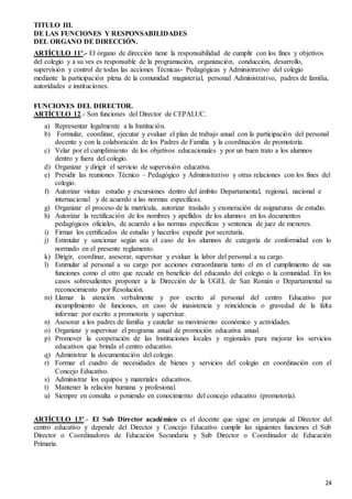 24
TITULO III.
DE LAS FUNCIONES Y RESPONSABILIDADES
DEL ORGANO DE DIRECCIÓN.
ARTÍCULO 11º.- El órgano de dirección tiene la responsabilidad de cumplir con los fines y objetivos
del colegio y a su ves es responsable de la programación, organización, conducción, desarrollo,
supervisión y control de todas las acciones Técnicas- Pedagógicas y Administrativo del colegio
mediante la participación plena de la comunidad magisterial, personal Administrativo, padres de familia,
autoridades e instituciones.
FUNCIONES DEL DIRECTOR.
ARTÍCULO 12.- Son funciones del Director de CEPALUC.
a) Representar legalmente a la Institución.
b) Formular, coordinar, ejecutar y evaluar el plan de trabajo anual con la participación del personal
docente y con la colaboración de los Padres de Familia y la coordinación de promotoría.
c) Velar por el cumplimiento de los objetivos educacionales y por un buen trato a los alumnos
dentro y fuera del colegio.
d) Organizar y dirigir el servicio de supervisión educativa.
e) Presidir las reuniones Técnico – Pedagógico y Administrativo y otras relaciones con los fines del
colegio.
f) Autorizar visitas estudio y excursiones dentro del ámbito Departamental, regional, nacional e
internacional y de acuerdo a las normas específicas.
g) Organizar el proceso de la matrícula, autorizar traslado y exoneración de asignaturas de estudio.
h) Autorizar la rectificación de los nombres y apellidos de los alumnos en los documentos
pedagógicos oficiales, de acuerdo a las normas específicas y sentencia de juez de menores.
i) Firmar los certificados de estudio y hacerlos expedir por secretaria.
j) Estimular y sancionar según sea el caso de los alumnos de categoría de conformidad con lo
normado en el presente reglamento.
k) Dirigir, coordinar, asesorar, supervisar y evaluar la labor del personal a su cargo.
l) Estimular al personal a su cargo por acciones extraordinaria tanto el en el cumplimiento de sus
funciones como el otro que recude en beneficio del educando del colegio o la comunidad. En los
casos sobresalientes proponer a la Dirección de la UGEL de San Román o Departamental su
reconocimiento por Resolución.
m) Llamar la atención verbalmente y por escrito al personal del centro Educativo por
incumplimiento de funciones, en caso de inasistencia y reincidencia o gravedad de la falta
informar por escrito a promotoría y supervisar.
n) Asesorar a los padres de familia y cautelar su movimiento económico y actividades.
o) Organizar y supervisar el programa anual de promoción educativa anual.
p) Promover la cooperación de las Instituciones locales y regionales para mejorar los servicios
educativos que brinda el centro educativo.
q) Administrar la documentación del colegio.
r) Formar el cuadro de necesidades de bienes y servicios del colegio en coordinación con el
Concejo Educativo.
s) Administrar los equipos y materiales educativos.
t) Mantener la relación humana y profesional.
u) Siempre en consulta o poniendo en conocimiento del concejo educativo (promotoría).
ARTÍCULO 13º.- El Sub Director académico es el docente que sigue en jerarquía al Director del
centro educativo y depende del Director y Concejo Educativo cumplir las siguientes funciones el Sub
Director o Coordinadores de Educación Secundaria y Sub Director o Coordinador de Educación
Primaria.
 