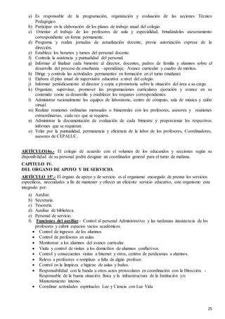 25
a) Es responsable de la programación, organización y avaluación de las acciones Técnico
Pedagógico.
b) Participar en la elaboración de los planes de trabajo anual del colegio.
c) Orientar el trabajo de los profesores de aula y especialidad, brindándoles asesoramiento
correspondiente en forma permanente.
d) Programa y realiza jornadas de actualización docente, previa autorización expresa de la
dirección.
e) Establece los horarios y turnos del personal docente.
f) Controla la asistencia y puntualidad del personal.
g) Informar al finalizar cada bimestre al director, docentes, padres de familia y alumnos sobre el
desarrollo del proceso de enseñanza –aprendizaje. Avance curricular y cuadro de méritos.
h) Dirige y controla las actividades permanentes en formación en el turno (mañana)
i) Elabora el plan anual de supervisión educativa a nivel del colegio.
j) Informar periódicamente al director y copia a promotoría sobre la situación del área a su cargo.
k) Organizar, supervisar, promover las programaciones curriculares ejecución y avance en su
contenido como su desarrollo y establecer los reajustes correspondientes.
l) Administrar racionalmente los equipos de laboratorio, centro de cómputo, sala de música y salón
virtual
m) Realizar reuniones ordinarias mensuales o bimestrales con los profesores, asesores y reuniones
extraordinarias, cada vez que se requiera.
n) Administrar la documentación de evaluación de cada bimestre y proporcionar los respectivos
informes que se requieran.
o) Velar por la puntualidad, permanencia y eficiencia de la labor de los profesores, Coordinadores,
asesores de CEPALUC.
ARTÍCULO14o.- El colegio de acuerdo con el volumen de los educandos y secciones según su
disponibilidad de su personal podrá designar un coordinador general para el turno de mañana.
CAPITULO IV.
DEL ORGANO DE APOYO Y DE SERVICIO.
ARTÍCULO 15º.- El órgano de apoyo y de servicio es el organismo encargado de prestar los servicios
específicos, necesidades a fin de mantener y ofrecer un eficiente servicio educativo, este organismo esta
integrado por:
a) Auxiliar.
b) Secretaria.
c) Tesorería.
d) Auxiliar de biblioteca.
e) Personal de servicio.
f) Funciones del auxiliar.- Control al personal Administrativo y las tardanzas inasistencia de los
profesores y cubrir espacios vacios académicos.
 Control de ingresos de los alumnos
 Control de profesores en aulas.
 Monitorear a los alumnos del avance curricular.
 Visita y control de visitas a los domicilios de alumnos conflictivos.
 Control y consecuentes visitas a Internet y otros, centros de perdiciones a alumnos.
 Relevo a profesores o remplazo a falta de algún profesor.
 Control en la limpieza e higiene de aulas y baños.
 Responsabilidad con la banda u otros actos protocolares en coordinación con la Dirección. -
Responsable de la buena situación física y la infraestructura de la Institución y/o
Mantenimiento interno.
 Coordinar actividades espirituales Luz y Ciencia con Luz Vida
 