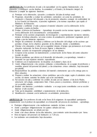 27
ARTÍCULO 19.- Los profesores de aula y de especialidad son los agentes fundamentales a la
educación y contribuyen con las familias, la comunidad y el Estado y la formación integral de
Educación y cumplir las siguientes funciones.
a) Participar en la elaboración, ejecución y evaluación del plan de trabajo anual.
b) Programar, desarrollar y evaluar las actividades curriculares así como las actividades de
orientación y bienestar del educando y las de promoción educativa comunal, de conformidad de
la Ley General de Educación, el presente reglamento y las normas específicas que expide el
Ministerio de Educación.
c) Organizar y ambientar el aula y preparar el material educativo con la colaboración de los
educandos y padres de familia.
d) Evaluar el proceso de Enseñanza – Aprendizaje de acuerdo con las normas vigentes y cumplirlas
con la elaboración de la documentación correspondiente.
e) Participar en las acciones programadas de investigación y experimentación de nuevos métodos,
técnicas de trabajo educativo, así como eventos de actualización profesional organizada por el
colegio o por las instancias superiores.
f) Integrar las comisiones de trabajo y colaborar con la dirección del colegio en las acciones que
permitan el logro de los objetivos generales de los diferentes niveles y modalidades.
g) Orientar a los educandos y velar por su seguridad durante el tiempo que permanecen en el centro
educativo incluyendo las horas de recreo, higiene y alimentación.
h) Realizar acciones de recuperación pedagógicos de sus alumnos.
i) Cooperar en las acciones de mantenimiento y conservación de los bienes del centro educativo
(comité de aula).
j) Detectar problemas que afecten en el desarrollo del educando y su aprendizaje, tratando o
derivando los que requieran atención especializada.
k) Colaborar con el mantenimiento de disciplina en el plantel y fuera de él.
l) Asistir obligatoriamente a las sesiones ordinarias y extraordinarias de su equipo de profesores y
asamblea general del personal del plantel y a las actuaciones cívicas culturales, bajo descuento
por planilla.
m) Responsabilizar las pérdidas o deterioro del material e instrumento que se les entrega para su
labor educativo.
n) Preparar y realizar las actuaciones cívicas patrióticas que se les asigne según el calendario cívico
escolar, así mismo sustentar las charlas que se les encomienda.
o) Ser asesores de aula y conformar los comités de aula con sus alumnos el día de la Madre,
aniversario del colegio, campeonatos Inter. Clases, paseos y excursiones, delectar problemas y
ver su posible solución
p) Realizar otra funciones y actividades realizadas a su cargo (actas consolidadas con su sección
finalizar el año escolar).
q) Velar por la integridad, estabilidad y mantenimiento de la institución.
r) Identificación constante con la institución en actividades protocolares.
ARTÍCULO 20.- Los profesores de aula en las horas de la asignatura de especialidad participarán
conjuntamente con el profesor de especialidad en el desarrollo del proceso de enseñanza – aprendizaje.
 Participar obligatoriamente a las meditaciones matinales de lunes a viernes
 Asistir y participar obligatoriamente los quintos sábados del mes.
 Asistir obligatoriamente un sábado por mes
 Asistir a las clases alternas de los días indicados, caso contrario serán descontados por horas.
 Hora de ingreso del personal a la Institución es 7.20 a.m.
 Las tardanzas son considerados bajo descuentos.
 