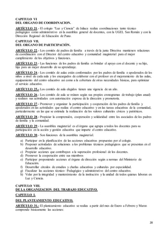 28
CAPITULO VI
DEL ORGANO DE COORDINACION.
ARTÍCULO 21.- El colegio “Luz y Ciencia” de Juliaca realiza coordinaciones tanto técnico
pedagógico como administrativo en la asamblea general de docentes, con la UGEL San Román y con la
Dirección Regional de Educación de Puno.
CAPITULO VII.
DEL ORGANO DE PARTICIPACIÓN.
ARTÍCULO 22.- Los comités de padres de familia a través de la junta Directiva mantienen relaciones
de coordinación con el Director del centro educativo y comunidad magisterial para el mejor
cumplimiento de los objetivos y funciones.
ARTÍCULO 23.- Las funciones de los padres de familia es brindar el apoyo con el docente y su hijo,
hija para un mejor desarrollo de su aprendizaje.
ARTÍCULO 24.- Los comités de aulas están conformados por los padres de familia o apoderados de los
niños a nivel de cada aula y los encargados de colaborar con el profesor en el mejoramiento de las aulas,
equipamiento del centro educativo así como a la cobertura de otras necesidades básicas, para optimizar
el servicio educativo.
ARTÍCULO 25.- Los comités de aula elegidos tienen una vigencia de un año.
ARTÍCULO 26.- Los comités de aula se reúnen según sus propios cronogramas de trabajo (plan anual)
y realizan sus actividades con autorización expresa de la dirección y promotoría.
ARTÍCULO 27.- Promover y organizar la participación y cooperación de los padres de familia y
apoderados en las actividades que realiza el centro educativo y en las tareas educativas de la comunidad,
particularmente en las que se estimula la realización de los valores culturales cívicos y patrióticos.
ARTÍCULO 28.- Propiciar la comprensión, cooperación y solidaridad entre los asociados de los padres
de familia y la comunidad.
ARTÍCULO 29.- La asamblea magisterial es el órgano que agrupa a todos los docentes para su
participación en la acción y gestión educativa que imparte el centro educativo.
ARTÍCULO 30.- Son funciones de la asamblea magisterial.
a) Participar en la planificación de las acciones educativas propuestas por el colegio.
b) Proponer actividades de soluciones a los problemas técnicos pedagógicos que se presentan en el
desarrollo educativo.
c) Propiciar acciones que contribuyan a la superación profesional de los docentes.
d) Promover la cooperación entre sus miembros
e) Participar proponiendo acciones al órgano de dirección según a normas del Ministerio de
Educación.
f) Desarrollar círculos de estudios y charlas educativas y culturales por especialidad.
g) Fiscalizar las acciones técnico- Pedagógico y administrativo del centro educativo.
h) Velar por la integridad y mantenimiento de la institución y la unidad de todos quienes laboran en
Luz y Ciencia.
CAPITULO VIII.
DE LA ORGANIZACION DEL TRABAJO EDUCATIVO.
CAPITULO I.
DEL PLANTEAMIENTO EDUCATIVO.
ARTÍCULO 31.- El planteamiento educativo se realiza a partir del mes de Enero a Febrero y Marzo
comprende básicamente las acciones:
 