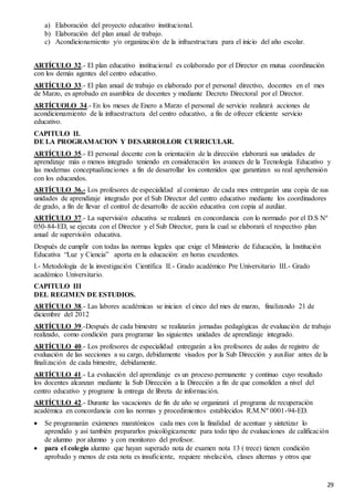 29
a) Elaboración del proyecto educativo institucional.
b) Elaboración del plan anual de trabajo.
c) Acondicionamiento y/o organización de la infraestructura para el inicio del año escolar.
ARTÍCULO 32.- El plan educativo institucional es colaborado por el Director en mutua coordinación
con los demás agentes del centro educativo.
ARTÍCULO 33.- El plan anual de trabajo es elaborado por el personal directivo, docentes en el mes
de Marzo, es aprobado en asamblea de docentes y mediante Decreto Directoral por el Director.
ARTÍCUOLO 34.- En los meses de Enero a Marzo el personal de servicio realizará acciones de
acondicionamiento de la infraestructura del centro educativo, a fin de ofrecer eficiente servicio
educativo.
CAPITULO II.
DE LA PROGRAMACION Y DESARROLLOR CURRICULAR.
ARTÍCULO 35.- El personal docente con la orientación de la dirección elaborará sus unidades de
aprendizaje más o menos integrado teniendo en consideración los avances de la Tecnología Educativo y
las modernas conceptualizaciones a fin de desarrollar los contenidos que garantizan su real aprehensión
con los educandos.
ARTÍCULO 36.- Los profesores de especialidad al comienzo de cada mes entregarán una copia de sus
unidades de aprendizaje integrado por el Sub Director del centro educativo mediante los coordinadores
de grado, a fin de llevar el control de desarrollo de acción educativa con copia al auxiliar.
ARTÍCULO 37.- La supervisión educativa se realizará en concordancia con lo normado por el D.S Nº
050-84-ED, se ejecuta con el Director y el Sub Director, para la cual se elaborará el respectivo plan
anual de supervisión educativa.
Después de cumplir con todas las normas legales que exige el Ministerio de Educación, la Institución
Educativa “Luz y Ciencia” aporta en la educación: en horas excedentes.
I.- Metodología de la investigación Científica II.- Grado académico Pre Universitario III.- Grado
académico Universitario.
CAPITULO III
DEL REGIMEN DE ESTUDIOS.
ARTÍCULO 38.- Las labores académicas se inician el cinco del mes de marzo, finalizando 21 de
diciembre del 2012
ARTÍCULO 39.-Después de cada bimestre se realizarán jornadas pedagógicas de evaluación de trabajo
realizado, como condición para programar las siguientes unidades de aprendizaje integrado.
ARTÍCULO 40.- Los profesores de especialidad entregarán a los profesores de aulas de registro de
evaluación de las secciones a su cargo, debidamente visados por la Sub Dirección y auxiliar antes de la
finalización de cada bimestre, debidamente.
ARTÍCULO 41.- La evaluación del aprendizaje es un proceso permanente y continuo cuyo resultado
los docentes alcanzan mediante la Sub Dirección a la Dirección a fin de que consoliden a nivel del
centro educativo y programe la entrega de libreta de información.
ARTÍCULO 42.- Durante las vacaciones de fin de año se organizará el programa de recuperación
académica en concordancia con las normas y procedimientos establecidos R.M.Nº 0001-94-ED.
 Se programarán exámenes maratónicos cada mes con la finalidad de acentuar y sintetizar lo
aprendido y así también prepararlos psicológicamente para todo tipo de evaluaciones de calificación
de alumno por alumno y con monitoreo del profesor.
 para el colegio alumno que hayan superado nota de examen nota 13 ( trece) tienen condición
aprobado y menos de esta nota es insuficiente, requiere nivelación, clases alternas y otros que
 