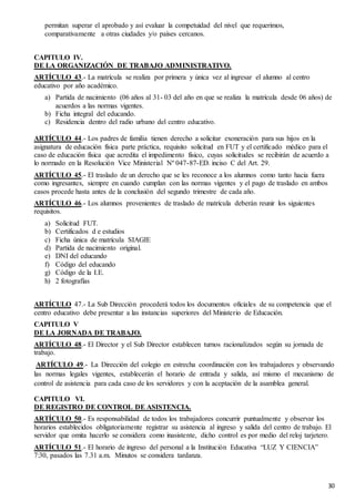 30
permitan superar el aprobado y así evaluar la competuidad del nivel que requerimos,
comparativamente a otras ciudades y/o países cercanos.
CAPITULO IV.
DE LA ORGANIZACIÓN DE TRABAJO ADMINISTRATIVO.
ARTÍCULO 43.- La matrícula se realiza por primera y única vez al ingresar el alumno al centro
educativo por año académico.
a) Partida de nacimiento (06 años al 31- 03 del año en que se realiza la matrícula desde 06 años) de
acuerdos a las normas vigentes.
b) Ficha integral del educando.
c) Residencia dentro del radio urbano del centro educativo.
ARTÍCULO 44.- Los padres de familia tienen derecho a solicitar exoneración para sus hijos en la
asignatura de educación física parte práctica, requisito solicitud en FUT y el certificado médico para el
caso de educación física que acredita el impedimento físico, cuyas solicitudes se recibirán de acuerdo a
lo normado en la Resolución Vice Ministerial Nº 047-87-ED. inciso C del Art. 29.
ARTÍCULO 45.- El traslado de un derecho que se les reconoce a los alumnos como tanto hacia fuera
como ingresantes, siempre en cuando cumplan con las normas vigentes y el pago de traslado en ambos
casos procede hasta antes de la conclusión del segundo trimestre de cada año.
ARTÍCULO 46.- Los alumnos provenientes de traslado de matrícula deberán reunir los siguientes
requisitos.
a) Solicitud FUT.
b) Certificados d e estudios
c) Ficha única de matrícula SIAGIE
d) Partida de nacimiento original.
e) DNI del educando
f) Código del educando
g) Código de la I.E.
h) 2 fotografías
ARTÍCULO 47.- La Sub Dirección procederá todos los documentos oficiales de su competencia que el
centro educativo debe presentar a las instancias superiores del Ministerio de Educación.
CAPITULO V
DE LA JORNADA DE TRABAJO.
ARTÍCULO 48.- El Director y el Sub Director establecen turnos racionalizados según su jornada de
trabajo.
ARTÍCULO 49.- La Dirección del colegio en estrecha coordinación con los trabajadores y observando
las normas legales vigentes, establecerán el horario de entrada y salida, así mismo el mecanismo de
control de asistencia para cada caso de los servidores y con la aceptación de la asamblea general.
CAPITULO VI.
DE REGISTRO DE CONTROL DE ASISTENCIA.
ARTÍCULO 50.- Es responsabilidad de todos los trabajadores concurrir puntualmente y observar los
horarios establecidos obligatoriamente registrar su asistencia al ingreso y salida del centro de trabajo. El
servidor que omita hacerlo se considera como inasistente, dicho control es por medio del reloj tarjetero.
ARTÍCULO 51.- El horario de ingreso del personal a la Institución Educativa “LUZ Y CIENCIA”
7:30, pasados las 7.31 a.m. Minutos se considera tardanza.
 