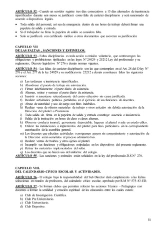 31
ARTÍCULO 52.- Cuando un servidor registre tres días consecutivos a 15 días alternados de inasistencia
injustificados durante seis meses se justificará como falta de carácter disciplinario y será sancionado de
acuerdo a dispositivos legales.
 Toda salida del personal, así sea de emergencia dentro de sus horas de trabajo deberá firmar una
papeleta de salida y entrada.
 Si el trabajador no firma la papeleta de salida se considera falta.
 Solo se justificará con certificado médico o otros documentos que aseveran su justificación
CAPITULO VII
DE LAS FALTAS , SANCIONES Y ESTIMULOS.
ARTÍCULO 53.- Faltas disciplinarias es toda acción u omisión voluntario, que contravengan las
obligaciones y prohibiciones tipificadas en las leyes Nº 24029 y 25212 Ley del profesorado y su
reglamento; Decreto legislativo Nº 276 y demás normas vigentes.
ARTÍCULO 54.- Las faltas de carácter disciplinario son las que contemplan en al Art. 28 del D ley Nº
276 y el Art. 277 de la ley 24029 y su modificatoria 25212 a demás constituyen faltas las siguientes
acciones:
a) Las tardanzas e inasistencia injustificadas.
b) Abandonar el puesto de trabajo sin autorización.
c) Firmar indebidamente el parte diario de asistencia.
d) Alternar, retirar y sustraer el parte diario de asistencia.
e) Inasistir o ausentarse reiteradamente del centro educativo sin causa justificada.
f) Realizar actividades políticas partidarias en el ejercicio de sus funciones de docentes.
g) Abuso de autoridad y uso de cargo con fines indebidos.
h) Realizar venta de objetos materiales de trabajo y otros artículos sin debida autorización de la
Dirección del plantel o Promotoria.
i) Toda salida sin firma en la papeleta de salida y entrada constituye ausencia o inasistencia.
j) Salida de la institución en horas de clase o clases alternas.
k) Observar conducta inmoral, gravemente depreciable. Ingresar al plantel o aula en estado etílico.
l) Utilizar las instalaciones o implementos del plantel para fines particulares sin la correspondiente
autorización de la asamblea general.
m) Los docentes que efectúen actividades o programen paseos sin consentimiento y autorización de
la Dirección serán sometidos al proceso administrativo.
n) Realizar ventas de boletos y otros ajenos al plantel.
o) Incumplir sus funciones y obligaciones estipuladas en los dispositivos del presente reglamento.
p) Retirar los materiales implementados del salón.
q) Los docentes que no hacen uso del uniforme del colegio.
ARTÍCULO 55.- Las sanciones y estímulos están señalados en la ley del profesorado.D.S.Nº 276.
CAPITULO VIII.
DEL CALENDARIO CIVICO ESCOLAR Y ACTIVIDADES.
ARTÍCULO 56.- El colegio bajo la responsabilidad del Sub Director dará cumplimiento a las fechas
seleccionas en reunión de profesores, del calendario cívico escolar, aprobado por R.M Nº 575-83-ED.
ARTÍCULO 57.- Se forman clubes que permitan reforzar las acciones Técnico – Pedagógico con
docentes a formar la senilidad y creación espiritual de los educandos entre los cuales estará:
a) Club de Investigación Científica.
b) Club Pre Universitario.
c) Club Universitario.
d) Club Deportivo.
 