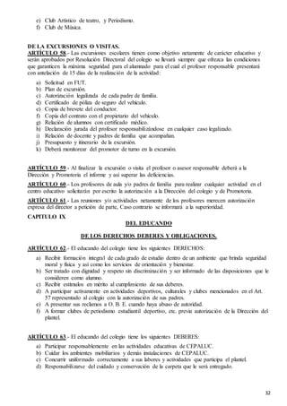 32
e) Club Artístico de teatro, y Periodismo.
f) Club de Música.
DE LA EXCURSIONES O VISITAS.
ARTÍCULO 58.- Las excursiones escolares tienen como objetivo netamente de carácter educativo y
serán aprobados por Resolución Directoral del colegio se llevará siempre que ofrezca las condiciones
que garanticen la máxima seguridad para el alumnado para el cual el profesor responsable presentará
con antelación de 15 días de la realización de la actividad:
a) Solicitud en FUT.
b) Plan de excursión.
c) Autorización legalizada de cada padre de familia.
d) Certificado de póliza de seguro del vehículo.
e) Copia de brevete del conductor.
f) Copia del contrato con el propietario del vehículo.
g) Relación de alumnos con certificado médico.
h) Declaración jurada del profesor responsabilizándose en cualquier caso legalizado.
i) Relación de docente y padres de familia que acompañan.
j) Presupuesto y itinerario de la excursión.
k) Deberá monitorear del promotor de turno en la excursión.
ARTÍCULO 59.- Al finalizar la excursión o visita el profesor o asesor responsable deberá a la
Dirección y Promotoria el informe y así superar las deficiencias.
ARTÍCULO 60.- Los profesores de aula y/o padres de familia para realizar cualquier actividad en el
centro educativo solicitarán por escrito la autorización a la Dirección del colegio y de Promotoria.
ARTÍCULO 61.- Las reuniones y/o actividades netamente de los profesores merecen autorización
expresa del director a petición de parte, Caso contrario se informará a la superioridad.
CAPITULO IX
DEL EDUCANDO
DE LOS DERECHOS DEBERES Y OBLIGACIONES.
ARTÍCULO 62.- El educando del colegio tiene los siguientes DERECHOS:
a) Recibir formación integral de cada grado de estudio dentro de un ambiente que brinda seguridad
moral y física y así como los servicios de orientación y bienestar.
b) Ser tratado con dignidad y respeto sin discriminación y ser informado de las disposiciones que le
consideren como alumno.
c) Recibir estímulos en mérito al cumplimiento de sus deberes.
d) A participar activamente en actividades deportivos, culturales y clubes mencionados en el Art.
57 representado al colegio con la autorización de sus padres.
e) A presentar sus reclamos a O. B. E. cuando haya abuso de autoridad.
f) A formar clubes de periodismo estudiantil deportivo, etc. previa autorización de la Dirección del
plantel.
ARTÍCULO 63.- El educando del colegio tiene los siguientes DEBERES:
a) Participar responsablemente en las actividades educativas de CEPALUC.
b) Cuidar los ambientes mobiliarios y demás instalaciones de CEPALUC.
c) Concurrir uniformado correctamente a sus labores y actividades que participa el plantel.
d) Responsabilizarse del cuidado y conservación de la carpeta que le será entregado.
 