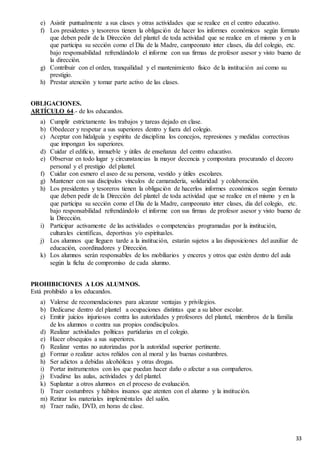33
e) Asistir puntualmente a sus clases y otras actividades que se realice en el centro educativo.
f) Los presidentes y tesoreros tienen la obligación de hacer los informes económicos según formato
que deben pedir de la Dirección del plantel de toda actividad que se realice en el mismo y en la
que participa su sección como el Día de la Madre, campeonato inter clases, día del colegio, etc.
bajo responsabilidad refrendándolo el informe con sus firmas de profesor asesor y visto bueno de
la dirección.
g) Contribuir con el orden, tranquilidad y el mantenimiento físico de la institución así como su
prestigio.
h) Prestar atención y tomar parte activo de las clases.
OBLIGACIONES.
ARTÍCULO 64.- de los educandos.
a) Cumplir estrictamente los trabajos y tareas dejado en clase.
b) Obedecer y respetar a sus superiores dentro y fuera del colegio.
c) Aceptar con hidalguía y espíritu de disciplina los concejos, represiones y medidas correctivas
que impongan los superiores.
d) Cuidar el edificio, inmueble y útiles de enseñanza del centro educativo.
e) Observar en todo lugar y circunstancias la mayor decencia y compostura procurando el decoro
personal y el prestigio del plantel.
f) Cuidar con esmero el aseo de su persona, vestido y útiles escolares.
g) Mantener con sus discípulos vínculos de camaradería, solidaridad y colaboración.
h) Los presidentes y tesoreros tienen la obligación de hacerlos informes económicos según formato
que deben pedir de la Dirección del plantel de toda actividad que se realice en el mismo y en la
que participa su sección como el Día de la Madre, campeonato inter clases, día del colegio, etc.
bajo responsabilidad refrendándolo el informe con sus firmas de profesor asesor y visto bueno de
la Dirección.
i) Participar activamente de las actividades o competencias programadas por la institución,
culturales científicas, deportivas y/o espirituales.
j) Los alumnos que lleguen tarde a la institución, estarán sujetos a las disposiciones del auxiliar de
educación, coordinadores y Dirección.
k) Los alumnos serán responsables de los mobiliarios y enceres y otros que estén dentro del aula
según la ficha de compromiso de cada alumno.
PROHIBICIONES A LOS ALUMNOS.
Está prohibido a los educandos.
a) Valerse de recomendaciones para alcanzar ventajas y privilegios.
b) Dedicarse dentro del plantel a ocupaciones distintas que a su labor escolar.
c) Emitir juicios injuriosos contra las autoridades y profesores del plantel, miembros de la familia
de los alumnos o contra sus propios condiscípulos.
d) Realizar actividades políticas partidarias en el colegio.
e) Hacer obsequios a sus superiores.
f) Realizar ventas no autorizadas por la autoridad superior pertinente.
g) Formar o realizar actos reñidos con al moral y las buenas costumbres.
h) Ser adictos a debidas alcohólicas y otras drogas.
i) Portar instrumentos con los que puedan hacer daño o afectar a sus compañeros.
j) Evadirse las aulas, actividades y del plantel.
k) Suplantar a otros alumnos en el proceso de evaluación.
l) Traer costumbres y hábitos insanos que atenten con el alumno y la institución.
m) Retirar los materiales impleméntales del salón.
n) Traer radio, DVD, en horas de clase.
 