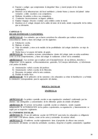 34
o) Exponer a peligro que comprometan la integridad física y moral propia de los demás
condiscípulos.
p) Deterioro en la infraestructura del local mobiliario y demás bienes y enseres del plantel dañar
vestuarios y útiles escolares a sus compañeros.
q) Maltratar de palabra u obra a sus compañeros.
r) Conducirse incorrectamente en lugares públicos.
s) Emplear lenguaje obsceno o realizar actos reñidos contra la moral.
t) Quedarse en el colegio después de la salida de turno de la tarde, siendo responsable de los daños
que se efectuarán.
CAPITULO X
DE LOS ESTIMULOS Y SANCIONES.
ARTÍCULO 65.- Los estímulos que se hacen acreedores los educandos que realicen acciones
extraordinarias dentro y fuera del colegio con los siguientes:
a) Felicitación escrita.
b) Diploma al mérito.
c) Viaje de estímulo y otros en la medida de las posibilidades del colegio (incluirlos en viaje de
excursión).
d) Media beca a 1er puesto del mérito de grado.
ARTÍCULO 66.- Se considera acciones extraordinarias dentro del colegio tanto en orden académico
como en el de comportamiento; y fuera del colegio lo realizamos a favor de la comunidad.
ARTÍCULO 67.- Las acciones que se aplican por el incumplimiento de sus deberes, derechos y
obligaciones con la siguiente: a) Recomendaciones generales, b) Concejos individuales, c) Advertencia
a los padres de familia.
a) Amonestación verbal o escrita del profesor.
b) Amonestación verbal o escrita de la Dirección.
c) Descuento de puntaje sobre la nota conducta.
d) Pérdida de media beca.
ARTÍCULO 68.- En la aplicación de las sanciones a los educandos se evitan la humillación y se brinda
la orientación correspondiente para la superación del alumno.
POLICIA ESCOLAR
(PATRULLA)
ARTÍCULO 69.- La policía o patrulla escolar es una organización estudiantil conformado por los
alumnos más distinguidos y caracterizados de los diferentes grados de estudio del plantel.
ARTÍCULO 70.- El servicio de la policía o patrulla escolar es voluntario, siendo requisito
indispensable la AUTORIZACION de los padres o apoderados, su organización y funcionamiento se
regirá por su respectivo reglamento.
EL UNIFORME ESCOLAR.
ARTÍCULO 71.- El uso del uniforme escolar de CEPALUC para todos los educandos es obligatorio
para asistir a sus labores diarios, como en los actos y ceremonias de carácter oficial.
ARTÍCULO 72.- El uniforme escolar reglamentario tiene el propósito de ofrecer una correcta
presentación del alumno en todas las actividades escolares, despertar el espíritu camaradería e igualdad.
 