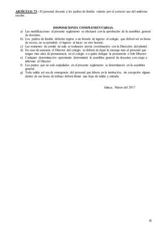 35
ARTÍCULO 73.- El personal docente y los padres de familia velarán por el correcto uso del uniforme
escolar.
DISPOSICIONES COMPLEMENTARIAS.
a) Las modificaciones al presente reglamento se efectuará con la aprobación de la asamblea general
de docentes.
b) Los padres de familia deberán regirse a un horario de ingreso al colegio, que deberá ser en horas
de receso, no se permitirá el ingreso al inicio en otro horario.
c) Las reuniones de comité de aula se realizarán previa coordinación con la Dirección del plantel.
d) En caso de ausencia el Director del colegio, se deberá de dejar la encarga tura al personal que
tengas más años de permanencia en el colegio o a quién delegue la promotoría o Sub Director
e) Cualquier determinación apremiante determinará la asamblea general de docentes con cargo a
informar al Director
f) Los puntos que no está estipulados en el presente reglamento se determinarán en la asamblea
general.
g) Toda salida así sea de emergencia del personal que labora en la institución, sin excepción alguna
dentro de sus horas de trabajo deberá firmar una hoja de salida y entrada.
Juliaca, Marzo del 2017
 