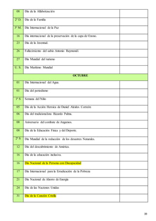 39
08 Día de la Alfabetización
2º D. Día de la Familia
3º M. Día Internacional de la Paz
16 Día internacional de la preservación de la capa de Ozono.
23 Día de la Juventud.
26 Fallecimiento del sabio Antonio Raymondi
27 Día Mundial del turismo
U. S. Día Marítimo Mundial
OCTUBRE
01 Día Internacional del Agua.
01 Día del periodismo
1ª S Semana del Niño
05 Día de la Acción Heroica de Daniel Alcides Correón
06 Día del tradicionalista Ricardo Palma.
08 Aniversario del combate de Angamos.
08 Día de la Educación Física y del Deporte.
2ª S Día Mundial de la reducción de los desastres Naturales.
12 Día del descubrimiento de América.
16 Día de la educación inclusiva.
16 Día Nacional de la Persona con Discapacidad
17 Día Internacional para la Erradicación de la Pobreza
21 Día Nacional de Ahorro de Energía
24 Día de las Naciones Unidas
31 Día de la Canción Criolla
 