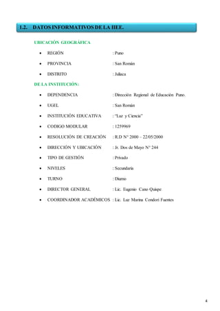 4
UBICACIÓN GEOGRÁFICA
 REGIÓN : Puno
 PROVINCIA : San Román
 DISTRITO : Juliaca
DE LA INSTITUCIÓN:
 DEPENDENCIA : Dirección Regional de Educación Puno.
 UGEL : San Román
 INSTITUCIÓN EDUCATIVA : “Luz y Ciencia”
 CODIGO MODULAR : 1259969
 RESOLUCIÓN DE CREACIÓN : R.D N° 2000 – 22/05/2000
 DIRECCIÓN Y UBICACIÓN : Jr. Dos de Mayo N° 244
 TIPO DE GESTIÓN : Privado
 NIVELES : Secundaria
 TURNO : Diurno
 DIRECTOR GENERAL : Lic. Eugenio Cano Quispe
 COORDINADOR ACADÉMICOS : Lic. Luz Marina Condori Fuentes
1.2. DATOS INFORMATIVOS DE LA IIEE.
 