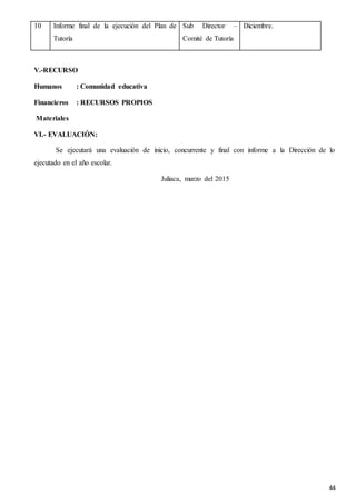 44
10 Informe final de la ejecución del Plan de
Tutoría
Sub Director –
Comité de Tutoría
Diciembre.
V.-RECURSO
Humanos : Comunidad educativa
Financieros : RECURSOS PROPIOS
Materiales
VI.- EVALUACIÓN:
Se ejecutará una evaluación de inicio, concurrente y final con informe a la Dirección de lo
ejecutado en el año escolar.
Juliaca, marzo del 2015
 